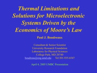 Thermal Limitations and
Solutions for Microelectronic
Systems Driven by the
Economics of Moore’s Law
Paul J. Boudreaux
Consultant & Senior Scientist
University Research Foundation
Laboratory for Physical Sciences
College Park, MD 20740
boudreau@eng.umd.edu Tel:301-935-6547
April 4, 2005 UMBC Presentation
 