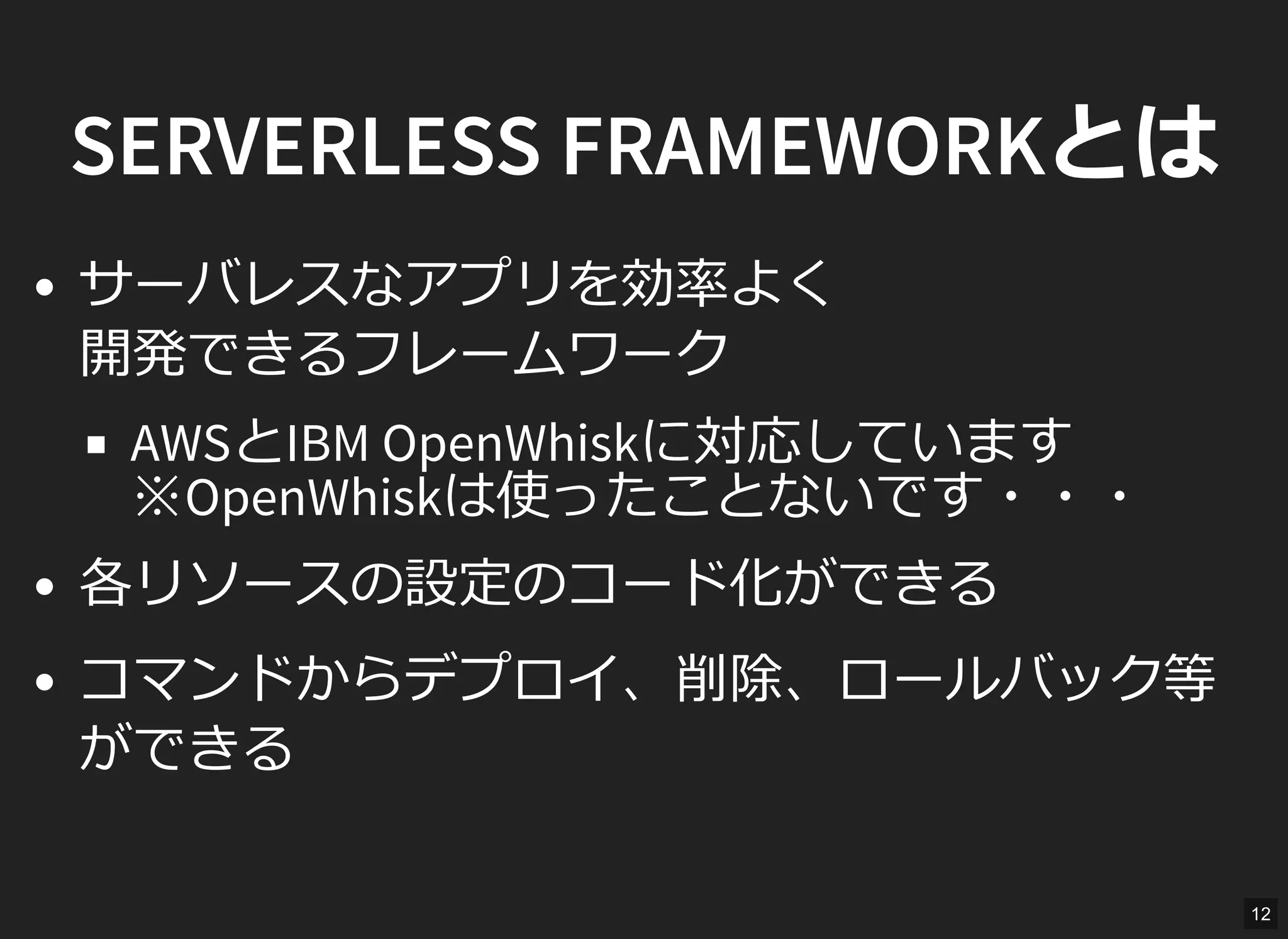 SERVERLESS FRAMEWORKとは
サーバレスなアプリを効率よく
開発できるフレームワーク
AWSとIBM OpenWhiskに対応しています
※OpenWhiskは使ったことないです・・・
各リソースの設定のコード化ができる
コマンドからデプロイ、削除、ロールバック等
ができる
12
 