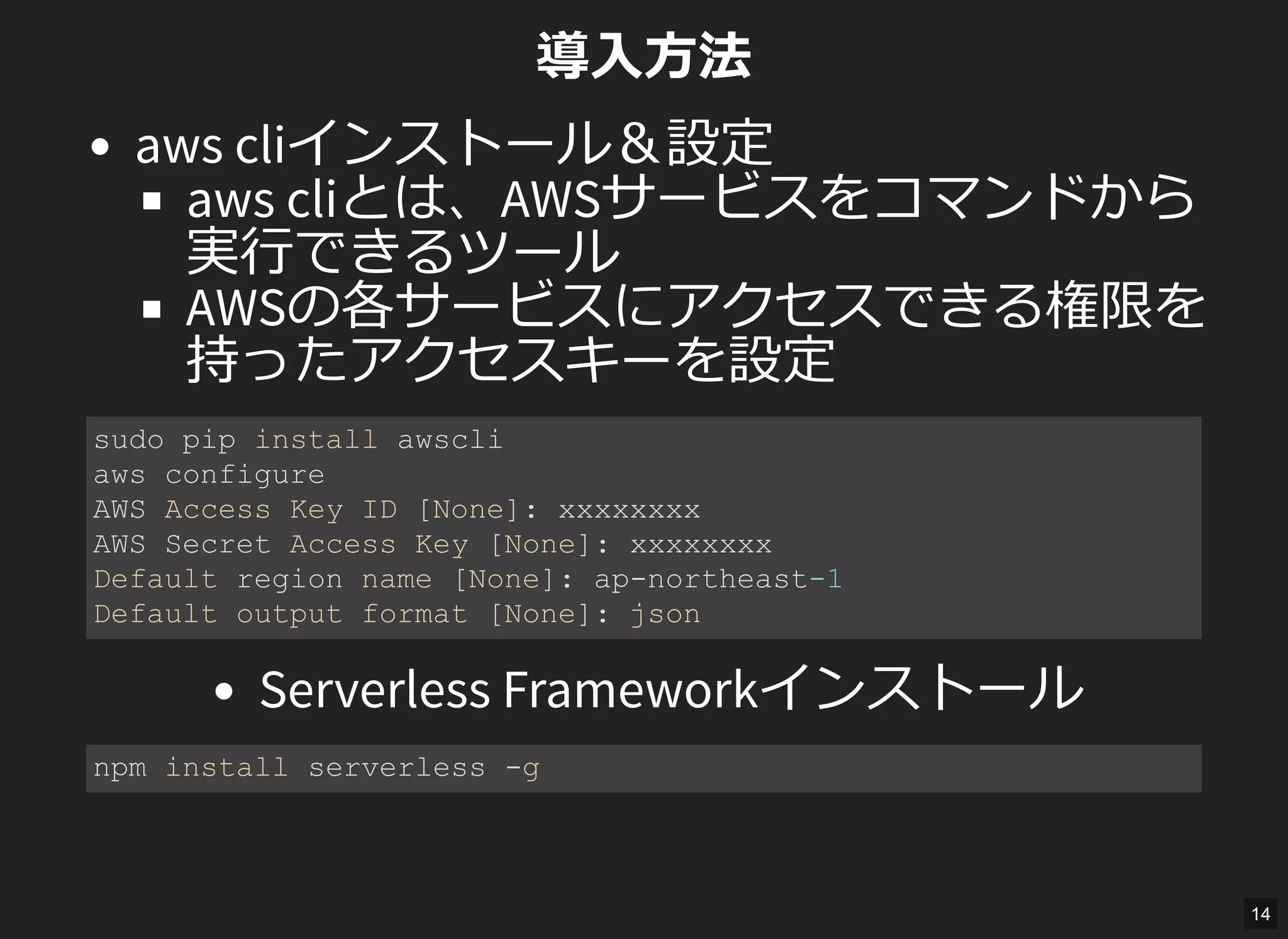 導入方法
aws cliインストール＆設定
aws cliとは、AWSサービスをコマンドから
実行できるツール
AWSの各サービスにアクセスできる権限を
持ったアクセスキーを設定
Serverless Frameworkインストール
sudo pip install awscli 
aws configure 
AWS Access Key ID [None]: xxxxxxxx 
AWS Secret Access Key [None]: xxxxxxxx 
Default region name [None]: ap­northeast­1 
Default output format [None]: json 
npm install serverless ­g 
14
 