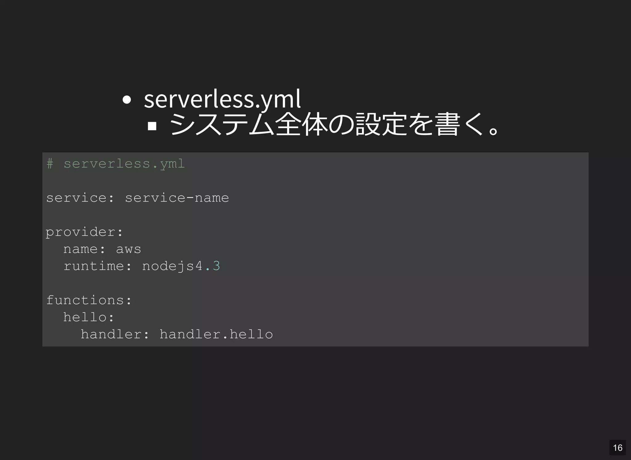 serverless.yml
システム全体の設定を書く。
# serverless.yml 
service: service­name 
provider: 
  name: aws 
  runtime: nodejs4.3 
functions: 
  hello: 
    handler: handler.hello 
16
 