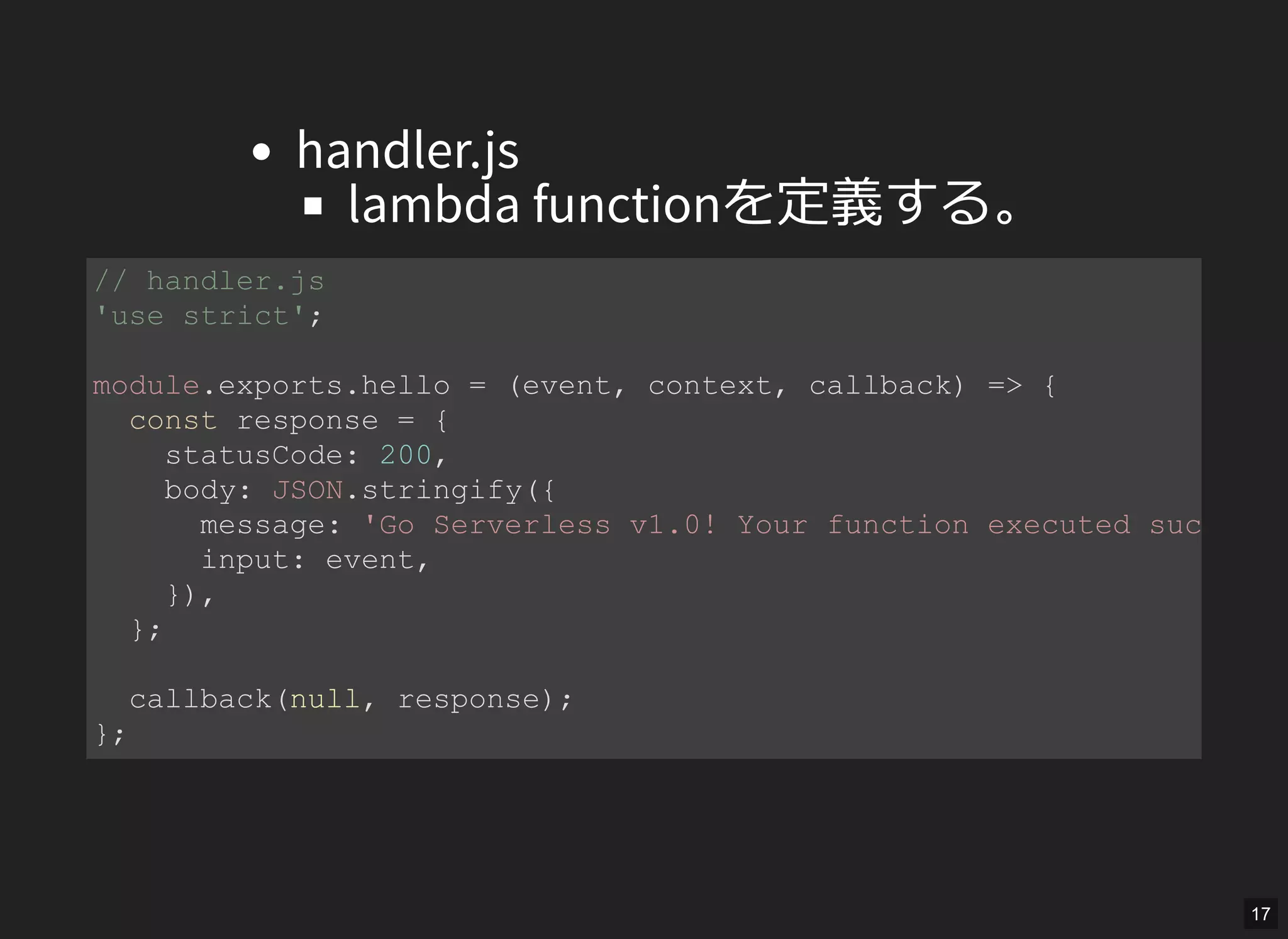handler.js
lambda functionを定義する。
// handler.js 
'use strict'; 
module.exports.hello = (event, context, callback) => { 
  const response = { 
    statusCode: 200, 
    body: JSON.stringify({ 
      message: 'Go Serverless v1.0! Your function executed successf
      input: event, 
    }), 
  }; 
  callback(null, response); 
}; 
17
 