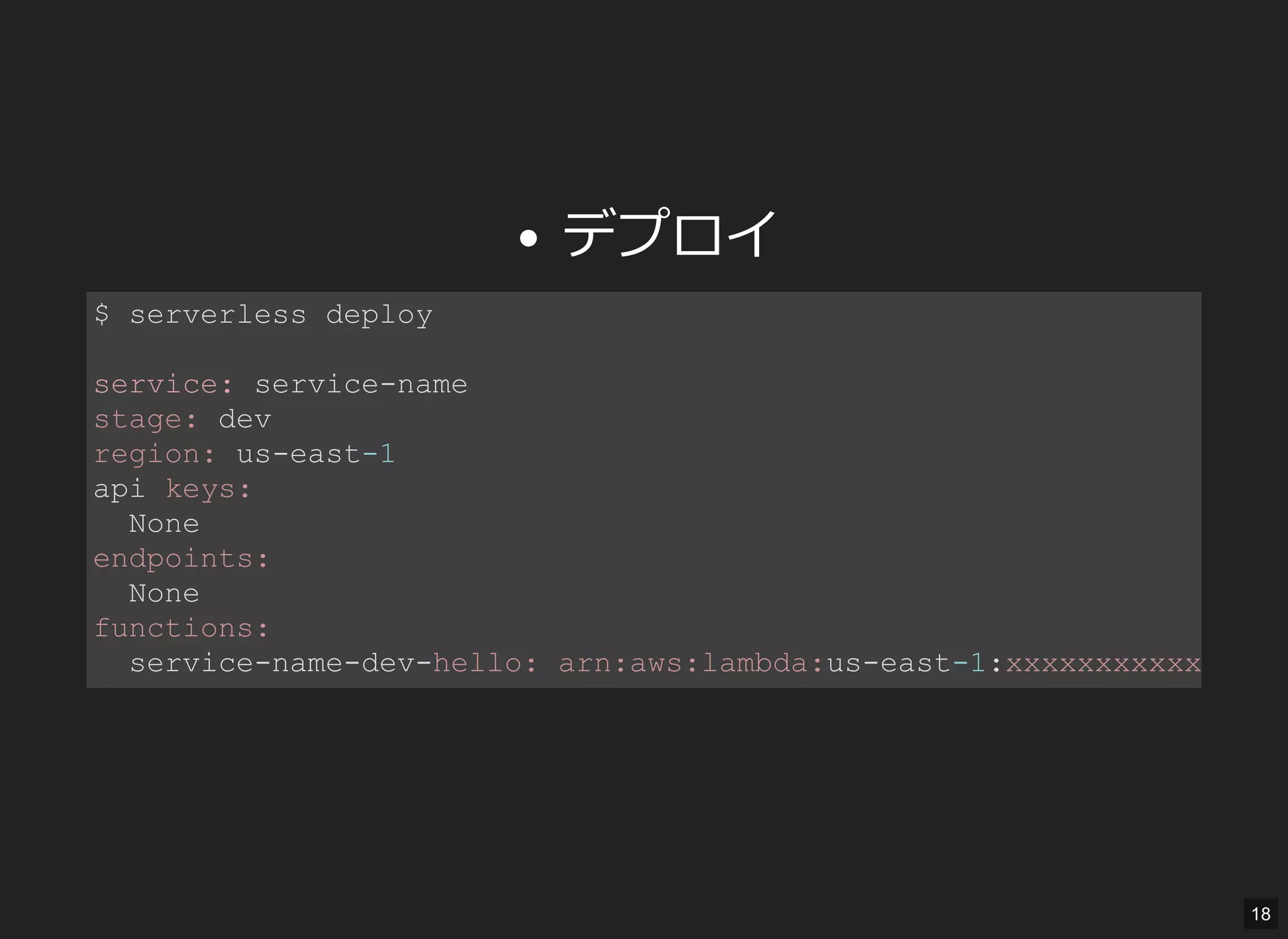 デプロイ
$ serverless deploy 
service: service­name 
stage: dev 
region: us­east­1 
api keys: 
  None 
endpoints: 
  None 
functions: 
  service­name­dev­hello: arn:aws:lambda:us­east­1:xxxxxxxxxxxx:
18
 