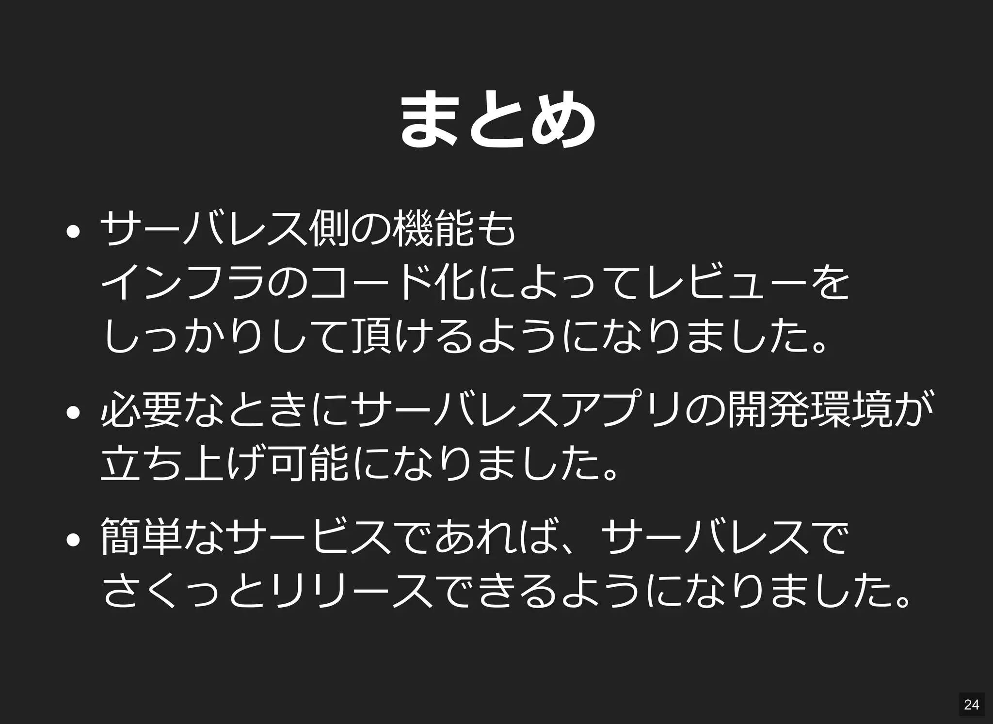 まとめ
サーバレス側の機能も
インフラのコード化によってレビューを
しっかりして頂けるようになりました。
必要なときにサーバレスアプリの開発環境が
立ち上げ可能になりました。
簡単なサービスであれば、サーバレスで
さくっとリリースできるようになりました。
24
 