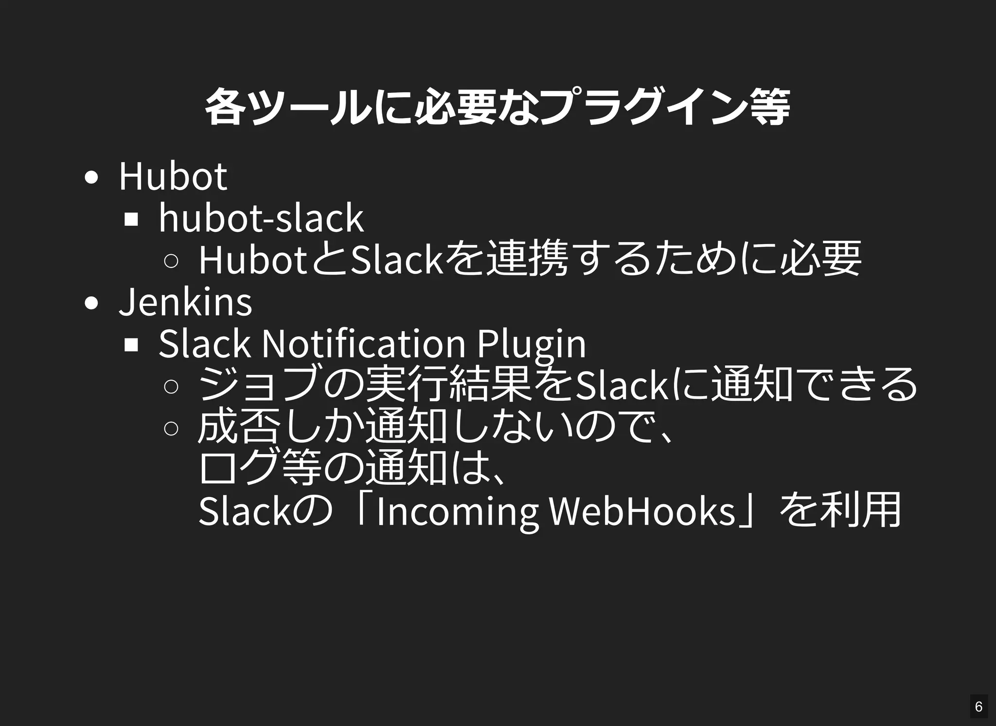 各ツールに必要なプラグイン等
Hubot
hubot-slack
HubotとSlackを連携するために必要
Jenkins
Slack Notification Plugin
ジョブの実行結果をSlackに通知できる
成否しか通知しないので、
ログ等の通知は、
Slackの「Incoming WebHooks」を利用
6
 