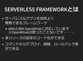 SERVERLESS FRAMEWORKとは
サーバレスなアプリを効率よく
開発できるフレームワーク
AWSとIBM OpenWhiskに対応しています
※OpenWhiskは使ったことないです・・・
各リソースの設定のコード化ができる
コマンドからデプロイ、削除、ロールバック等
ができる
12
 