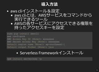 導入方法
aws cliインストール＆設定
aws cliとは、AWSサービスをコマンドから
実行できるツール
AWSの各サービスにアクセスできる権限を
持ったアクセスキーを設定
Serverless Frameworkインストール
sudo pip install awscli 
aws configure 
AWS Access Key ID [None]: xxxxxxxx 
AWS Secret Access Key [None]: xxxxxxxx 
Default region name [None]: ap­northeast­1 
Default output format [None]: json 
npm install serverless ­g 
14
 