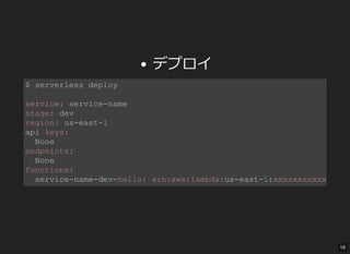 デプロイ
$ serverless deploy 
service: service­name 
stage: dev 
region: us­east­1 
api keys: 
  None 
endpoints: 
  None 
functions: 
  service­name­dev­hello: arn:aws:lambda:us­east­1:xxxxxxxxxxxx:
18
 