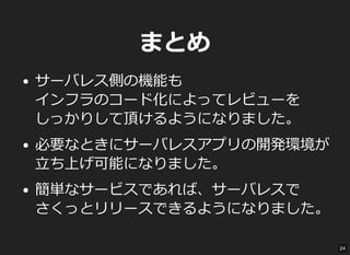 まとめ
サーバレス側の機能も
インフラのコード化によってレビューを
しっかりして頂けるようになりました。
必要なときにサーバレスアプリの開発環境が
立ち上げ可能になりました。
簡単なサービスであれば、サーバレスで
さくっとリリースできるようになりました。
24
 