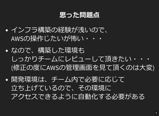 思った問題点
インフラ構築の経験が浅いので、
AWSの操作じたいが怖い・・・
なので、構築した環境も
しっかりチームにレビューして頂きたい・・・
(修正の度にAWSの管理画面を見て頂くのは大変)
開発環境は、チーム内で必要に応じて
立ち上げているので、その環境に
アクセスできるように自動化する必要がある
9
 