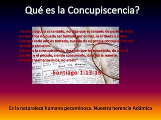Qué es la Concupiscencia?“Cuando alguno es tentado, no diga que es tentado de parte de Dios; porque Dios no puede ser tentado por el mal, ni él tienta a nadie; sino que cada uno es tentado, cuando de su propia concupiscencia es atraído y seducido. Entonces la concupiscencia, después que ha concebido, da a luz el pecado; y el pecado, siendo consumado, da a luz la muerte. Amadoshermanosmíos, no erréis”Santiago 1:13-16Es la naturalezahumanapecaminosa. NuestraherenciaAdámica