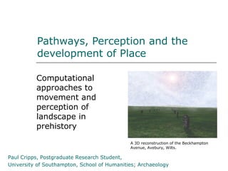 Pathways, Perception and the
          development of Place

          Computational
          approaches to
          movement and
          perception of
          landscape in
          prehistory
                                             A 3D reconstruction of the Beckhampton
                                             Avenue, Avebury, Wilts.

Paul Cripps, Postgraduate Research Student,
University of Southampton, School of Humanities; Archaeology
 