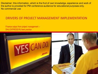 DRIVERS OF PROJECT MANAGEMENT IMPLEMENTATION
Finance output from project management –
DHLEXPRESSRUbest practice
Disclaimer: this information, which is the fruit of own knowledge, experience and work of
the author is provided for PM conference audience for educational purposes only.
No commercial use
 