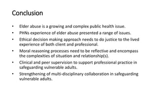 Conclusion
• Elder abuse is a growing and complex public health issue.
• PHNs experience of elder abuse presented a range of issues.
• Ethical decision making approach needs to do justice to the lived
experience of both client and professional.
• Moral reasoning processes need to be reflective and encompass
the complexities of situation and relationship(s).
• Clinical and peer supervision to support professional practice in
safeguarding vulnerable adults.
• Strengthening of multi-disciplinary collaboration in safeguarding
vulnerable adults.
 