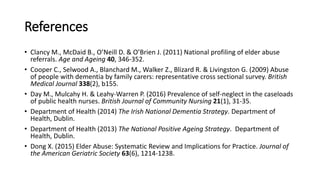 References
• Clancy M., McDaid B., O’Neill D. & O’Brien J. (2011) National profiling of elder abuse
referrals. Age and Ageing 40, 346-352.
• Cooper C., Selwood A., Blanchard M., Walker Z., Blizard R. & Livingston G. (2009) Abuse
of people with dementia by family carers: representative cross sectional survey. British
Medical Journal 338(2), b155.
• Day M., Mulcahy H. & Leahy-Warren P. (2016) Prevalence of self-neglect in the caseloads
of public health nurses. British Journal of Community Nursing 21(1), 31-35.
• Department of Health (2014) The Irish National Dementia Strategy. Department of
Health, Dublin.
• Department of Health (2013) The National Positive Ageing Strategy. Department of
Health, Dublin.
• Dong X. (2015) Elder Abuse: Systematic Review and Implications for Practice. Journal of
the American Geriatric Society 63(6), 1214-1238.
 