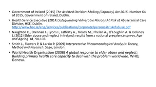 • Government of Ireland (2015) The Assisted Decision-Making (Capacity) Act 2015. Number 64
of 2015, Government of Ireland, Dublin.
• Health Service Executive (2014) Safeguarding Vulnerable Persons At Risk of Abuse Social Care
Division, HSE, Dublin.
http://www.hse.ie/eng/services/publications/corporate/personsatriskofabuse.pdf
• Naughton C., Drennan J., Lyons I., Lafferty A., Treacy M., Phelan A., O’Loughlin A. & Delaney
L.(2012) Elder abuse and neglect in Ireland: results from a national prevalence survey. Age
and Ageing 41, 98-103.
• Smith J., Flowers P. & Larkin P. (2009) Interpretative Phenomenological Analysis: Theory,
Method and Research. Sage, London.
• World Health Organisation (2008) A global response to elder abuse and neglect:
Building primary health care capacity to deal with the problem worldwide. WHO,
Geneva.
 