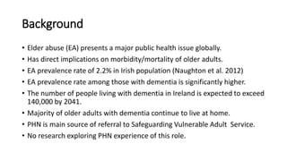 Background
• Elder abuse (EA) presents a major public health issue globally.
• Has direct implications on morbidity/mortality of older adults.
• EA prevalence rate of 2.2% in Irish population (Naughton et al. 2012)
• EA prevalence rate among those with dementia is significantly higher.
• The number of people living with dementia in Ireland is expected to exceed
140,000 by 2041.
• Majority of older adults with dementia continue to live at home.
• PHN is main source of referral to Safeguarding Vulnerable Adult Service.
• No research exploring PHN experience of this role.
 