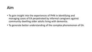 Aim
• To gain insight into the experiences of PHN in identifying and
managing cases of EA perpetrated by informal caregivers against
community dwelling older adults living with dementia.
• To generate better understanding of the complex phenomenon of EA.
 