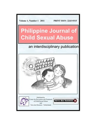 Volume 1, Number 1 2011                        PRINT ISSN: 2243-9315




 Philippine Journal of
 Child Sexual Abuse
        an interdisciplinary publication




                     Published by
         Center for Prevention and Treatment
                of Child Sexual Abuse
                         and
          Terre des Hommes - Netherlands
 