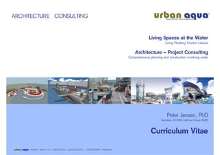 ARCHITECTURE CONSULTING


                                                                                              Living Spaces at the Water
                                                                                                         Living Working Tourism Leisure

                                                                                    Architecture – Project Consulting
                                                                                Comprehensive planning and construction involving water




                                                                                                          Peter Jansen, PhD
                                                                                                      Secretary, ICOMIA Marinas Group (IMG)



                                                                                               Curriculum Vitae

urban aqua   JANSEN MENN AC • ARCHITECTS • CONSULTANTS • DÜSSELDORF • GERMANY
 