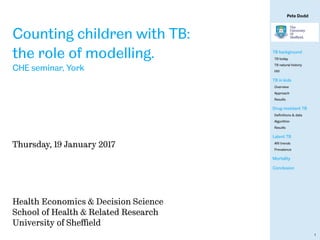 Pete Dodd
TB background
TB today
TB natural history
HIV
TB in kids
Overview
Approach
Results
Drug-resistant TB
Deﬁnitions & data
Algorithm
Results
Latent TB
ARI trends
Prevalence
Mortality
Conclusion
1
Counting children with TB:
the role of modelling.
CHE seminar, York
Thursday, 19 January 2017
Health Economics & Decision Science
School of Health & Related Research
University of Sheﬃeld
 