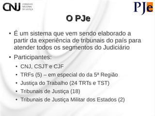 O PJe
●   É um sistema que vem sendo elaborado a
    partir da experiência de tribunais do país para
    atender todos os segmentos do Judiciário
●   Participantes:
    ●   CNJ, CSJT e CJF
    ●   TRFs (5) – em especial do da 5ª Região
    ●   Justiça do Trabalho (24 TRTs e TST)
    ●   Tribunais de Justiça (18)
    ●   Tribunais de Justiça Militar dos Estados (2)
 