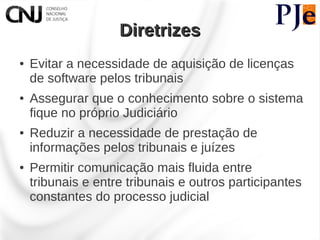 Diretrizes
●   Evitar a necessidade de aquisição de licenças
    de software pelos tribunais
●   Assegurar que o conhecimento sobre o sistema
    fique no próprio Judiciário
●   Reduzir a necessidade de prestação de
    informações pelos tribunais e juízes
●   Permitir comunicação mais fluida entre
    tribunais e entre tribunais e outros participantes
    constantes do processo judicial
 