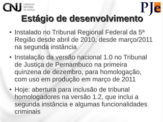 Estágio de desenvolvimento
●   Instalado no Tribunal Regional Federal da 5ª
    Região desde abril de 2010, desde março/2011
    na segunda instância
●   Instalação da versão nacional 1.0 no Tribunal
    de Justiça de Pernambuco na primeira
    quinzena de dezembro, para homologação,
    com uso em produção em março de 2011
●   Hoje: abertura para inclusão de tribunal
    homologadores na versão 1.2, que inclui a
    segunda instância e algumas funcionalidades
    criminais
 