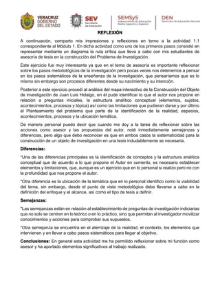 REFLEXIÓN
A continuación, comparto mis impresiones y reflexiones en torno a la actividad 1.1
correspondiente al Módulo 1. En dicha actividad como uno de los primeros pasos consistió en
representar mediante un diagrama la ruta crítica que llevo a cabo con mis estudiantes de
asesoría de tesis en la construcción del Problema de Investigación.
Este ejercicio fue muy interesante ya que en el tema de asesoría es importante reflexionar
sobre los pasos metodológicos de la investigación pero pocas veces nos detenemos a pensar
en los pasos sistemáticos de la enseñanza de la investigación, que pensaríamos que es lo
mismo sin embargo son procesos diferentes desde su nacimiento y su intención.
Posterior a este ejercicio procedí al análisis del mapa interactivo de la Construcción del Objeto
de investigación de Juan Luis Hidalgo, en él pude identificar lo que el autor nos propone en
relación a preguntas iniciales, la estructura analítico conceptual (elementos, sujetos,
acontecimientos, procesos y tópica) así como las limitaciones que pudieran darse y por último
el Planteamiento del problema que parte de la identificación de la realidad, espacios,
acontecimientos, procesos y la ubicación temática.
De manera personal puedo decir que cuando me doy a la tarea de reflexionar sobre las
acciones como asesor y las propuestas del autor, noté inmediatamente semejanzas y
diferencias, pero algo que debo reconocer es que en ambos casos la sistematicidad para la
construcción de un objeto de investigación en una tesis indudablemente se necesaria.
Diferencias:
*Una de las diferencias principales es la identificación de conceptos y la estructura analítica
conceptual que de acuerdo a lo que propone el Autor en comento, es necesario establecer
elementos y limitaciones, que, aunque es un ejercicio que en lo personal si realizo pero no con
la profundidad que nos propone el autor.
*Otra diferencia es la ubicación de la temática que en lo personal identifico como la viabilidad
del tema, sin embargo, desde el punto de vista metodológico debe llevarse a cabo en la
definición del enfoque y el alcance, así como el tipo de tesis a definir.
Semejanzas:
*Las semejanzas están en relación al establecimiento de preguntas de investigación indiciarias
que no solo se centren en lo teórico o en lo práctico, sino que permitan al investigador movilizar
conocimientos y acciones para comprobar sus supuestos.
*Otra semejanza se encuentra en el aterrizaje de la realidad, el contexto, los elementos que
intervienen y en llevar a cabo pasos sistemáticos para llegar al objetivo.
Conclusiones: En general esta actividad me ha permitido reflexionar sobre mi función como
asesor y ha aportado elementos significativos al trabajo realizado.
 