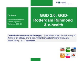 Pjer Vriens
                              GGD 2.0: GGD-
Interventie-ontwikkelaar
e-health regisseur         Rotterdam Rijnmond
Werkgroep GGD 2.0
                                & e-health

” eHealth is more than technology (…) but also a state of mind, a way of
thinking, an attitude and a commitment for global thinking to improve
health care (…)” - Eysenbach
 