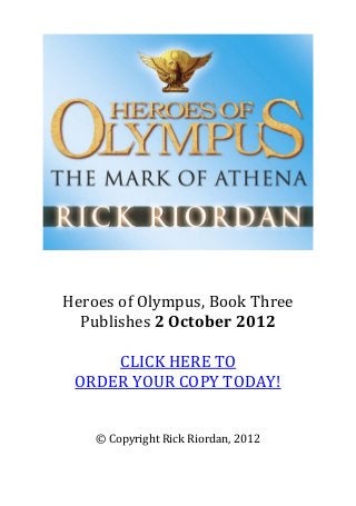  
 
 
 




                                           
                    
                    
    Heroes of Olympus, Book Three 
      Publishes 2 October 2012 
                    
           CLICK HERE TO 
     ORDER YOUR COPY TODAY! 
                    
                    
        © Copyright Rick Riordan, 2012 
 