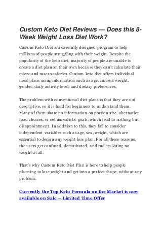 Custom Keto Diet Reviews — Does this 8-
Week Weight Loss Diet Work?
Custom Keto Diet is a carefully designed program to help
millions of people struggling with their weight. Despite the
popularity of the keto diet, majority of people are unable to
create a diet plan on their own because they can’t calculate their
micro and macro calories. Custom keto diet offers individual
meal plans using information such as age, current weight,
gender, daily activity level, and dietary preferences.
The problem with conventional diet plans is that they are not
descriptive, so it is hard for beginners to understand them.
Many of them share no information on portion size, alternative
food choices, or set unrealistic goals, which lead to nothing but
disappointment. In addition to this, they fail to consider
independent variables such as age, sex, weight, which are
essential to design any weight loss plan. For all these reasons,
the users get confused, demotivated, and end up losing no
weight at all.
That’s why Custom Keto Diet Plan is here to help people
planning to lose weight and get into a perfect shape, without any
problem.
Currently the Top Keto Formula on the Market is now
available on Sale — Limited Time Offer
 