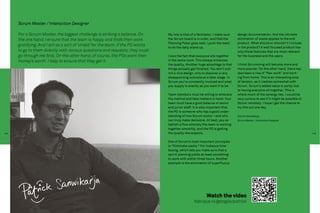 Scrum Master / Interaction Designer

      For a Scrum Master, the biggest challenge is striking a balance. On         My role is that of a facilitator. I make sure   design documentation. And the ultimate
      the one hand, I ensure that the team is happy and finds their work          the Scrum board is in order, and that the       elimination of waste applies to the end
                                                                                  Planning Poker goes well. I push the team       product. What should or shouldn’t I include
      gratifying. And I act as a sort of ‘shield’ for the team. If the PO wants   to do the daily stand up.                       in the product? A well focused product has
      to go to them directly with various questions and requests, they must                                                       only those features that are most relevant
      go through me first. On the other hand, of course, the POs want their       I love the fact that everyone sits together     for the business and the users.
      money’s worth. I help to ensure that they get it.                           in the same room. This always enhances
                                                                                  the quality. Another huge advantage is that     I think Scrumming will become more and
                                                                                  things actually get finished. You don’t sub-    more popular. On the other hand, there has
                                                                                  mit a nice design, only to discover a very      also been a rise of “flex-work” and work-
                                                                                  disappointing outcome at a later stage. In      ing from home. This is an interesting area
                                                                                  Scrum you’re constantly involved and what       of tension, as it clashes somewhat with
                                                                                  you supply is exactly as you want it to be.     Scrum. Scrum’s added value is partly due
                                                                                                                                  to having everyone sit together. This is
                                                                                  Team members must be willing to embrace         where much of the synergy lies. I would be
                                                                                  the method and take matters in hand. Your       very curious to see if it might be possible to
                                                                                  team must have a good balance of senior         Scrum remotely. I hope I get the chance to
                                                                                  and junior staff. It is also important that     try this out one day.
                                                                                  the PO is someone who has a good under-
                                                                                  standing of how Scrum works—and who             Patrick Sanwikarja,
                                                                                  can truly make decisions. At best, you es-      Scrum Master / Interaction Designer
                                                                                  tablish a flow whereby the team is working
                                                                                  together smoothly, and the PO is getting
144                                                                               the quality she expects.                                                                         145


                                                                                  One of Scrum’s most important principles
                                                                                  is “Eliminate waste.” For instance time-
                                                                                  boxing, which lets you make sure that a
                                                                                  sprint planning yields at least something
                                                                                  to work with within three hours. Another
                                                                                  example is the elimination of superfluous




                                                                                                              Watch the video
                                                                                                     fabrique.nl/getagile/patrick
 