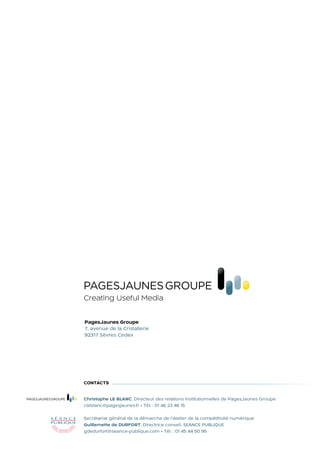 Creating Useful Media

pagesjaunes Groupe
7, avenue de la Cristallerie
92317 Sèvres Cedex




contactS


Christophe LE BLANC, Directeur des relations institutionnelles de PagesJaunes Groupe
cleblanc@pagesjaunes.fr • Tél. : 01 46 23 46 15

Secrétariat général de la démarche de l’Atelier de la compétitivité numérique
Guillemette de DURFORT, Directrice conseil, SEANCE PUBLIQUE
gdedurfort@seance-publique.com • Tél. : 01 45 44 50 95
 
