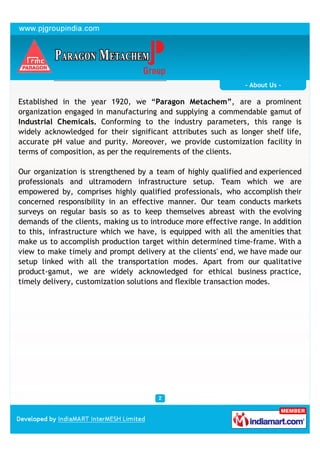 - About Us -

Established in the year 1920, we “Paragon Metachem”, are a prominent
organization engaged in manufacturing and supplying a commendable gamut of
Industrial Chemicals. Conforming to the industry parameters, this range is
widely acknowledged for their significant attributes such as longer shelf life,
accurate pH value and purity. Moreover, we provide customization facility in
terms of composition, as per the requirements of the clients.

Our organization is strengthened by a team of highly qualified and experienced
professionals and ultramodern infrastructure setup. Team which we are
empowered by, comprises highly qualified professionals, who accomplish their
concerned responsibility in an effective manner. Our team conducts markets
surveys on regular basis so as to keep themselves abreast with the evolving
demands of the clients, making us to introduce more effective range. In addition
to this, infrastructure which we have, is equipped with all the amenities that
make us to accomplish production target within determined time-frame. With a
view to make timely and prompt delivery at the clients' end, we have made our
setup linked with all the transportation modes. Apart from our qualitative
product-gamut, we are widely acknowledged for ethical business practice,
timely delivery, customization solutions and flexible transaction modes.
 