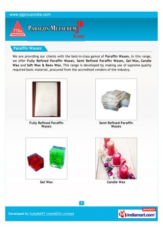 Paraffin Waxes:

We are providing our clients with the best-in-class gamut of Paraffin Waxes. In this range,
we offer Fully Refined Paraffin Waxes, Semi Refined Paraffin Waxes, Gel Wax, Candle
Wax and Soft Wax & Bees Wax. This range is developed by making use of supreme quality
required basic material, procured from the accredited vendors of the industry.




          Fully Refined Paraffin                        Semi Refined Paraffin
                  Waxes                                        Waxes




                 Gel Wax                                     Candle Wax
 