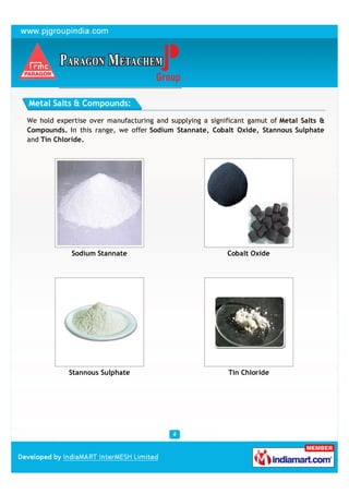 Metal Salts & Compounds:

We hold expertise over manufacturing and supplying a significant gamut of Metal Salts &
Compounds. In this range, we offer Sodium Stannate, Cobalt Oxide, Stannous Sulphate
and Tin Chloride.




             Sodium Stannate                              Cobalt Oxide




            Stannous Sulphate                             Tin Chloride
 