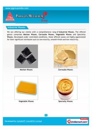 Industrial Waxes:

We are offering our clients with a comprehensive rang of Industrial Waxes. The offered
gamut comprises Montan Waxes, Carnauba Waxes, Vegetable Waxes and Speciality
Waxes. Developed under controlled conditions, these offered waxes are highly appreciated
for their significant attributes such as non-toxicity, smooth-finish and low reactivity.




              Montan Waxes                               Carnauba Waxes




             Vegetable Waxes                             Specialty Waxes
 