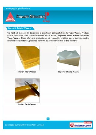 Micro & Table Waxes:

We hold all the aces in developing a significant gamut of Micro & Table Waxes. Product-
gamut, which we offer comprises Indian Micro Waxes, Imported Micro Waxes and Indian
Table Waxes. These aforesaid products are developed by making use of supreme quality
required basic material, procured from the established vendors of the industry.




           Indian Micro Waxes                        Imported Micro Waxes




           Indian Table Waxes
 