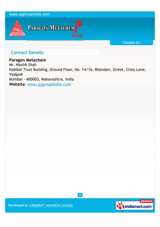 - Contact Us -


 Contact Details:
Paragon Metachem
Mr. Maulik Shah
Kabibai Trust Building, Ground Floor, No. 14/16, Bhandari, Street, Cross Lane,
Vadgadi
Mumbai - 400003, Maharashtra, India
Website: www.pjgroupindia.com
 