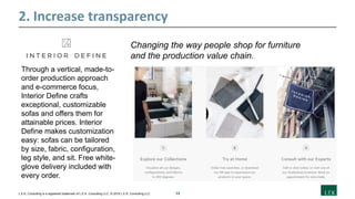 12L.E.K. Consulting is a registered trademark of L.E.K. Consulting LLC. © 2019 L.E.K. Consulting LLC
2. Increase transparency
Changing the way people shop for furniture
and the production value chain.
Through a vertical, made-to-
order production approach
and e-commerce focus,
Interior Define crafts
exceptional, customizable
sofas and offers them for
attainable prices. Interior
Define makes customization
easy: sofas can be tailored
by size, fabric, configuration,
leg style, and sit. Free white-
glove delivery included with
every order.
 