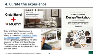 14L.E.K. Consulting is a registered trademark of L.E.K. Consulting LLC. © 2019 L.E.K. Consulting LLC
4. Curate the experience
Crate and Barrel has announced a
partnership with technology provider
Modsy to power the Crate Design Studio
3D Room Designer. The addition of
Modsy’s proprietary technology will allow
customers of Crate and Barrel Design
Services program to envision how the
brand’s furniture, art and decor will look in
their own homes.
 