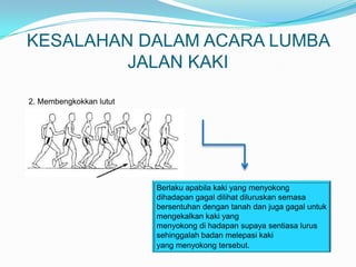 KESALAHAN DALAM ACARA LUMBA
         JALAN KAKI

2. Membengkokkan lutut




                         Berlaku apabila kaki yang menyokong
                         dihadapan gagal dilihat diluruskan semasa
                         bersentuhan dengan tanah dan juga gagal untuk
                         mengekalkan kaki yang
                         menyokong di hadapan supaya sentiasa lurus
                         sehinggalah badan melepasi kaki
                         yang menyokong tersebut.
 