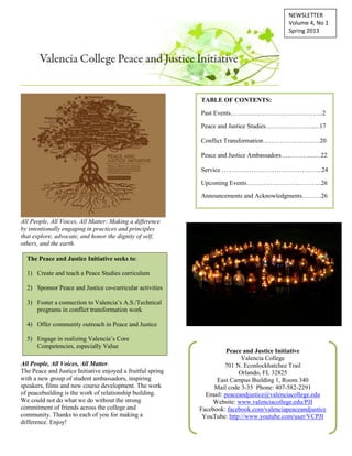 NEWSLETTER
Volume 4, No 1
Spring 2013
All People, All Voices, All Matter: Making a difference
by intentionally engaging in practices and principles
that explore, advocate, and honor the dignity of self,
others, and the earth.
All People, All Voices, All Matter.
The Peace and Justice Initiative enjoyed a fruitful spring
with a new group of student ambassadors, inspiring
speakers, films and new course development. The work
of peacebuilding is the work of relationship building.
We could not do what we do without the strong
commitment of friends across the college and
community. Thanks to each of you for making a
difference. Enjoy!
The Peace and Justice Initiative seeks to:
1) Create and teach a Peace Studies curriculum
2) Sponsor Peace and Justice co-curricular activities
3) Foster a connection to Valencia’s A.S./Technical
programs in conflict transformation work
4) Offer community outreach in Peace and Justice
5) Engage in realizing Valencia’s Core
Competencies, especially Value
Peace and Justice Initiative
Valencia College
701 N. Econlockhatchee Trail
Orlando, FL 32825
East Campus Building 1, Room 340
Mail code 3-35 Phone: 407-582-2291
Email: peaceandjustice@valenciacollege.edu
Website: www.valenciacollege.edu/PJI
Facebook: facebook.com/valenciapeaceandjustice
YouTube: http://www.youtube.com/user/VCPJI
TABLE OF CONTENTS:
Past Events……………………………………..2
Peace and Justice Studies…………………......17
Conflict Transformation………………………20
Peace and Justice Ambassadors…..………...…22
Service ………………………………………...24
Upcoming Events……………………………...26
Announcements and Acknowledgments………26
 