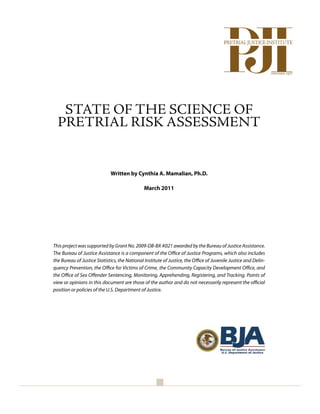 1




   STATE OF THE SCIENCE OF
  PRETRIAL RISK ASSESSMENT


                             Written by Cynthia A. Mamalian, Ph.D.

                                               March 2011




This project was supported by Grant No. 2009-DB-BX-K021 awarded by the Bureau of Justice Assistance.
The Bureau of Justice Assistance is a component of the Office of Justice Programs, which also includes
the Bureau of Justice Statistics, the National Institute of Justice, the Office of Juvenile Justice and Delin-
quency Prevention, the Office for Victims of Crime, the Community Capacity Development Office, and
the Office of Sex Offender Sentencing, Monitoring, Apprehending, Registering, and Tracking. Points of
view or opinions in this document are those of the author and do not necessarily represent the official
position or policies of the U.S. Department of Justice.
 