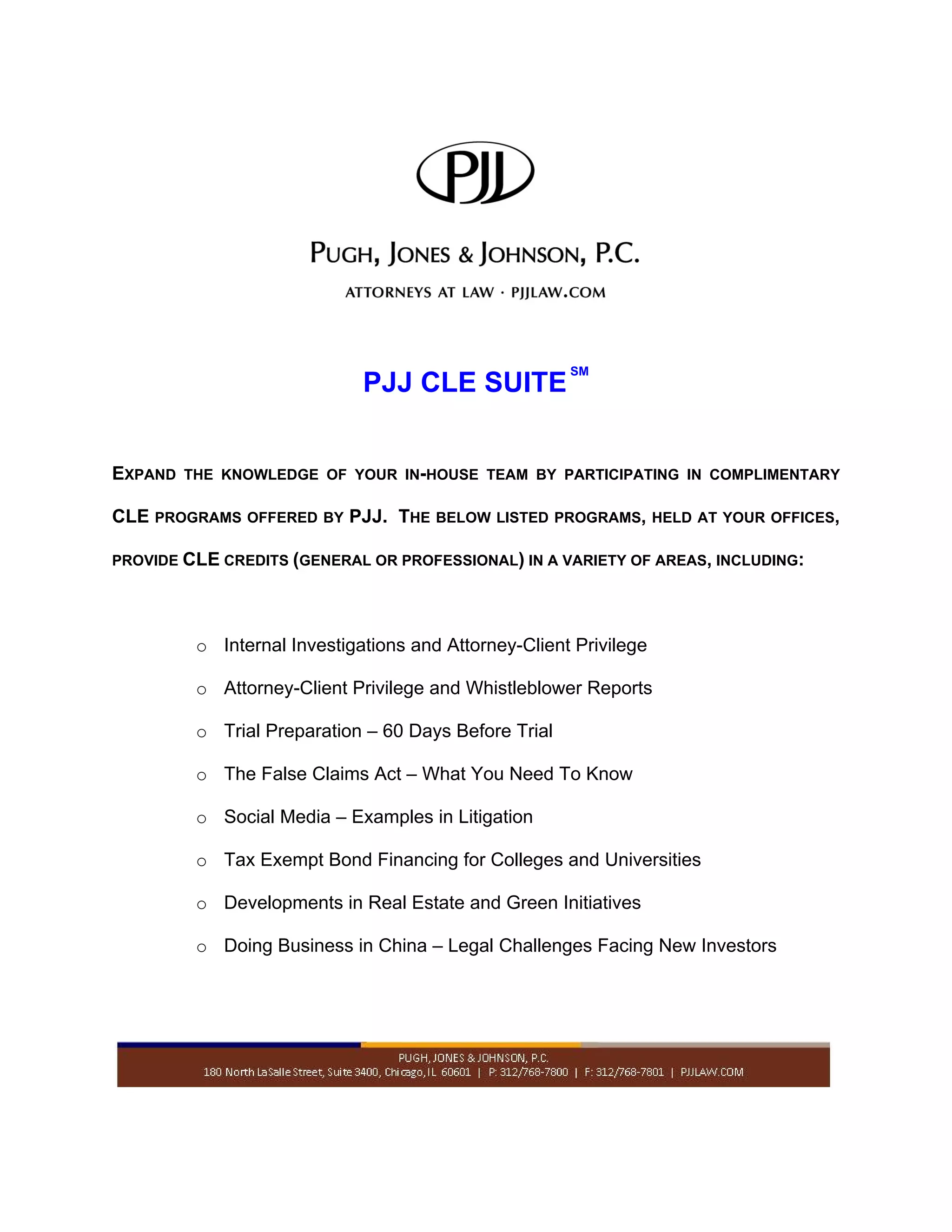 SM
PJJ CLE SUITE
EXPAND THE KNOWLEDGE OF YOUR IN-HOUSE TEAM BY PARTICIPATING IN COMPLIMENTARY
CLE PROGRAMS OFFERED BY PJJ. THE BELOW LISTED PROGRAMS, HELD AT YOUR OFFICES,
PROVIDE CLE CREDITS (GENERAL OR PROFESSIONAL) IN A VARIETY OF AREAS, INCLUDING:
o Internal Investigations and Attorney-Client Privilege
o Attorney-Client Privilege and Whistleblower Reports
o Trial Preparation – 60 Days Before Trial
o The False Claims Act – What You Need To Know
o Social Media – Examples in Litigation
o Tax Exempt Bond Financing for Colleges and Universities
o Developments in Real Estate and Green Initiatives
o Doing Business in China – Legal Challenges Facing New Investors