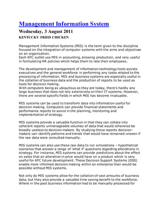 Management Information System
Wednesday, 3 August 2011
KENTUCKY FRIED CHICKEN
Management Information Systems (MIS) is the term given to the discipline
focused on the integration of computer systems with the aims and objectives
on an organization.
Each KFC outlet use MIS in accounting, knowing production, and very useful
in formulating HR policies which helps them to rate their employees.
The development and management of information technology tools assists
executives and the general workforce in performing any tasks related to the
processing of information. MIS and business systems are especially useful in
the collation of business data and the production of reports to be used as
tools for decision making.
With computers being as ubiquitous as they are today, there's hardly any
large business that does not rely extensively on their IT systems. However,
there are several specific fields in which MIS has become invaluable.
MIS systems can be used to transform data into information useful for
decision making. Computers can provide financial statements and
performance reports to assist in the planning, monitoring and
implementation of strategy.
MIS systems provide a valuable function in that they can collate into
coherent reports unmanageable volumes of data that would otherwise be
broadly useless to decision makers. By studying these reports decision-
makers can identify patterns and trends that would have remained unseen if
the raw data were consulted manually.
MIS systems can also use these raw data to run simulations – hypothetical
scenarios that answer a range of ‘what if’ questions regarding alterations in
strategy. For instance, MIS systems can provide predictions about the effect
on sales that an alteration in price would have on a product which is very
useful for KFC future development. These Decision Support Systems (DSS)
enable more informed decision making within an enterprise than would be
possible without MIS systems.
Not only do MIS systems allow for the collation of vast amounts of business
data, but they also provide a valuable time saving benefit to the workforce.
Where in the past business information had to be manually processed for
 