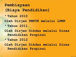 Pembiayaan
(Biaya Pendidikan)
• Tahun 2010
Oleh Dirjen PMPTK melalui LPMP
• Tahun 2011
Oleh Dirjen Dikdas melalui Dinas
Pendidikan Propinsi
• Tahun 2012
Oleh Dirjen Dikdas melalui Dinas
Pendidikan Propinsi
 