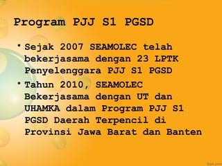Program PJJ S1 PGSD
• Sejak 2007 SEAMOLEC telah
  bekerjasama dengan 23 LPTK
  Penyelenggara PJJ S1 PGSD
• Tahun 2010, SEAMOLEC
  Bekerjasama dengan UT dan
  UHAMKA dalam Program PJJ S1
  PGSD Daerah Terpencil di
  Provinsi Jawa Barat dan Banten
 