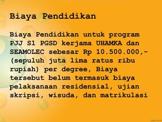 Biaya Pendidikan
Biaya Pendidikan untuk program
PJJ S1 PGSD kerjama UHAMKA dan
SEAMOLEC sebesar Rp 10.500.000,-
(sepuluh juta lima ratus ribu
rupiah) per degree, Biaya
tersebut belum termasuk biaya
pelaksanaan residensial, ujian
skripsi, wisuda, dan matrikulasi
 