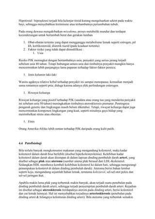 Hipotiroid / hiposekresi terjadi bila kelenjar tiroid kurang mengeluarkan sekret pada waktu
bayi, sehingga menyebabkan kretinisme atau terhambatnya pertumbuhan tubuh.
Pada orang dewasa mengakibatkan mixodema, proses metabolik mundur dan terdapat
kecenderungan untuk bertambah berat dan gerakan lamban.
1. Obat-obatan tertentu yang dapat mengganggu metabolisme lemak seperti estrogen, pil
kb, kortikosteroid, diuretik tiazid (pada keadaan tertentu)
2. Faktor risiko yang tidak dapat dimodifikasi :
1. Usia
Resiko PJK meningkat dengan bertambahnya usia; penyakit yang serius jarang terjadi
sebelum usia 40 tahun. Tetapi hubungan antara usia dan timbulnya penyakit mungkin hanya
mencerminkan lebih panjangnya lama paparan terhadap faktor-faktor pemicu.
1. Jenis kelamin laki-laki
Wanita agaknya relative kebal terhadap penyakit ini sampai menopause, kemudian menjadi
sama rentannya seperti pria; diduga karena adanya efek perlindungan esterogen.
1. Riwayat keluarga
Riwayat keluarga yang positif terhadap PJK (saudara atau orang tua yang menderita penyakit
ini sebelum usia 50 tahun) meningkatkan timbulnya aterosklerosis prematur. Pentingnya
pengaruh genetic dan lingkungan masih belum diketahui. Tetapi, riwayat keluarga dapat juga
mencerminkan komponen lingkungan yang kuat, seperti misalnya gaya hidup yang
menimbulkan stress atau obesitas.
1. Etnis
Orang Amerika-Afrika lebih rentan terhadap PJK daripada orang kulit putih.
4.4 Patofisiologi
Bila terlalu banyak mengkonsumsi makanan yang mengandung kolesterol, maka kadar
kolesterol dalam darah bisa berlebih (disebut hiperkolesterolemia). Kelebihan kadar
kolesterol dalam darah akan disimpan di dalam lapisan dinding pembuluh darah arteri, yang
disebut sebagai plak atau ateroma (sumber utama plak berasal dari LDL-Kolesterol.
Sedangkan HDL membawa kembali kelebihan kolesterol ke dalam hati, sehingga mengurangi
penumpukan kolesterol di dalam dinding pembuluh darah). Ateroma berisi bahan lembut
seperti keju, mengandung sejumlah bahan lemak, terutama kolesterol, sel-sel otot polos dan
sel-sel jaringan ikat.
Apabila makin lama plak yang terbentuk makin banyak, akan terjadi suatu penebalan pada
dinding pembuluh darah arteri, sehingga terjadi penyempitan pembuluh darah arteri. Kejadian
ini disebut sebagai aterosklerosis (terdapatnya aterom pada dinding arteri, berisi kolesterol
dan zat lemak lainnya). Hal ini menyebabkan terjadinya arteriosklerosis (penebalan pada
dinding arteri & hilangnya kelenturan dinding arteri). Bila ateroma yang terbentuk semakin
 